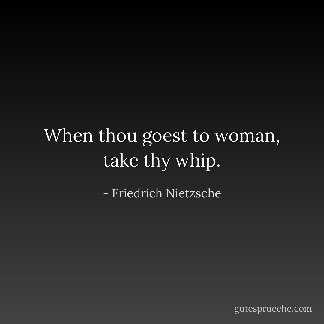When thou goest to woman, take thy whip. - Friedrich Nietzsche