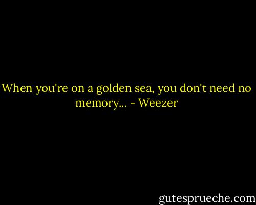 When you're on a golden sea, you don't need no memory... - Weezer