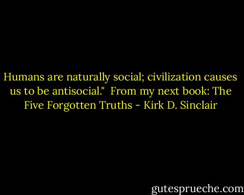 Humans are naturally social; civilization causes us to be antisocial."<br /><br />From my next book: The Five Forgotten Truths - Kirk D. Sinclair