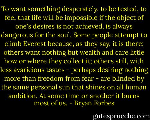 To want something desperately, to be tested, to feel that life will be impossible if the object of one's desires is not achieved, is always dangerous for the soul. Some people attempt to climb Everest because, as they say, it is there; others want nothing but wealth and care little how or where they collect it; others still, with less avaricious tastes - perhaps desiring nothing more than freedom from fear - are blinded by the same personal sun that shines on all human ambition. At some time or another it burns most of us. - Bryan Forbes