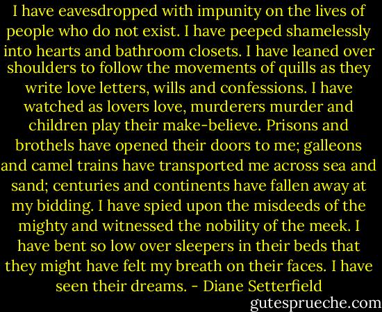 I have eavesdropped with impunity on the lives of people who do not exist. I have peeped shamelessly into hearts and bathroom closets. I have leaned over shoulders to follow the movements of quills as they write love letters, wills and confessions. I have watched as lovers love, murderers murder and children play their make-believe. Prisons and brothels have opened their doors to me; galleons and camel trains have transported me across sea and sand; centuries and continents have fallen away at my bidding. I have spied upon the misdeeds of the mighty and witnessed the nobility of the meek. I have bent so low over sleepers in their beds that they might have felt my breath on their faces. I have seen their dreams. - Diane Setterfield