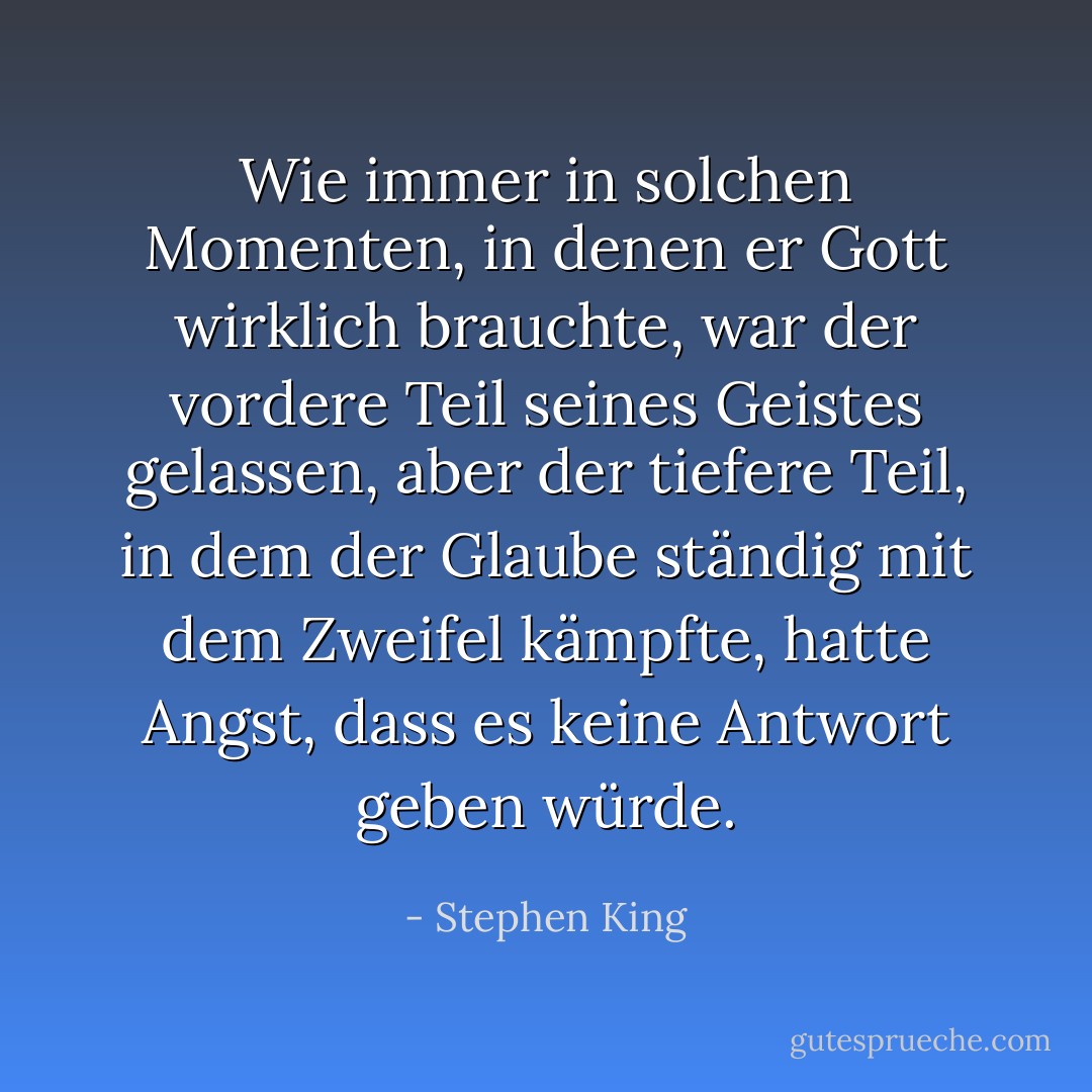 Wie immer in solchen Momenten, in denen er Gott wirklich brauchte, war der vordere Teil seines Geistes gelassen, aber der tiefere Teil, in dem der Glaube ständig mit dem Zweifel kämpfte, hatte Angst, dass es keine Antwort geben würde. - Stephen King<