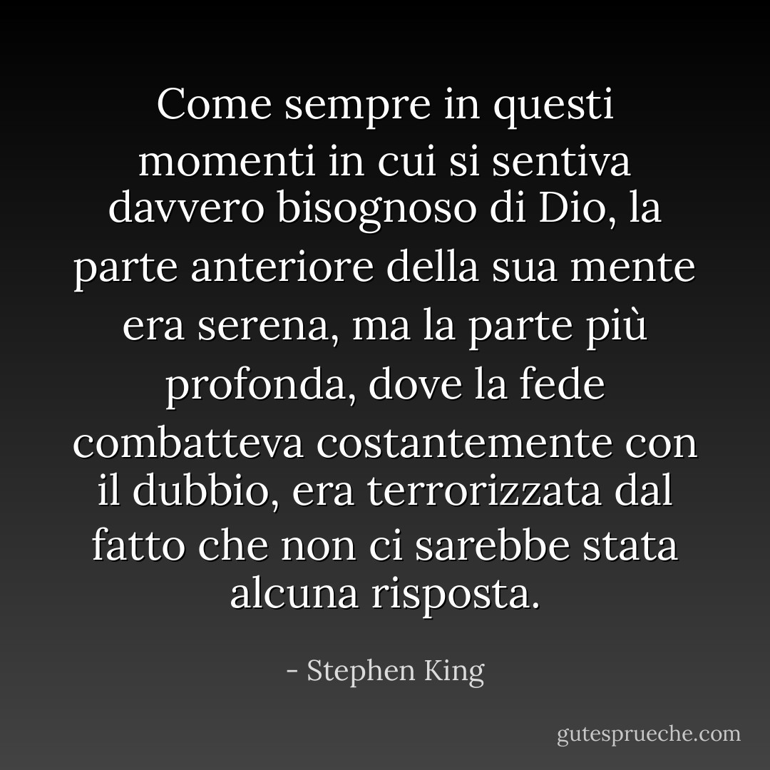 Come sempre in questi momenti in cui si sentiva davvero bisognoso di Dio, la parte anteriore della sua mente era serena, ma la parte più profonda, dove la fede combatteva costantemente con il dubbio, era terrorizzata dal fatto che non ci sarebbe stata alcuna risposta. - Stephen King