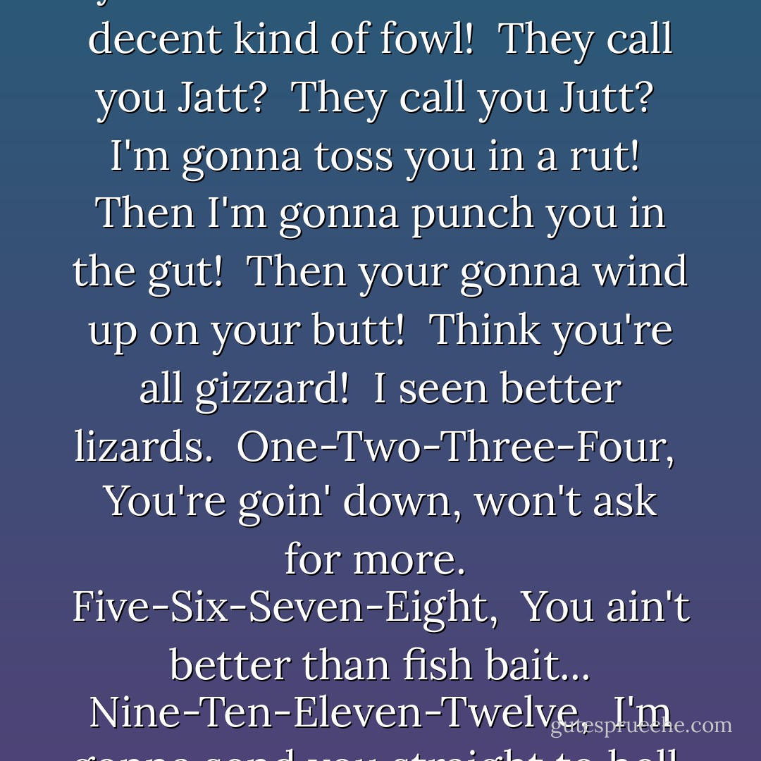 You ugly rat-faced birds. <br />You call yourself a bird? <br />You call yourself an owl? <br />You ain't no decent kind of fowl! <br />They call you Jatt? <br />They call you Jutt? <br />I'm gonna toss you in a rut! <br />Then I'm gonna punch you in the gut! <br />Then your gonna wind up on your butt! <br />Think you're all gizzard! <br />I seen better lizards. <br />One-Two-Three-Four, <br />You're goin' down, won't ask for more. <br />Five-Six-Seven-Eight, <br />You ain't better than fish bait...<br />Nine-Ten-Eleven-Twelve, <br />I'm gonna send you straight to hell. <br />-Twilight - Kathryn Lasky