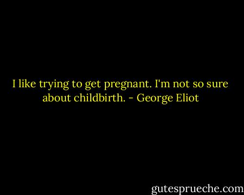 I like trying to get pregnant. I'm not so sure about childbirth. - George Eliot