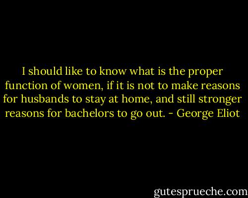 I should like to know what is the proper function of women, if it is not to make reasons for husbands to stay at home, and still stronger reasons for bachelors to go out. - George Eliot