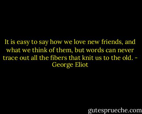 It is easy to say how we love new friends, and what we think of them, but words can never trace out all the fibers that knit us to the old. - George Eliot