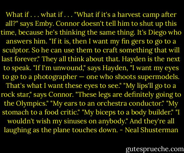 What if . . . what if . . .<br />"What if it's a harvest camp after all?" says Emby. Connor doesn't tell him to shut up this time, because he's thinking the same thing.<br />It's Diego who answers him. "If it is, then I want my fin gers to go to a sculptor. So he can use them to craft something that will last forever."<br />They all think about that. Hayden is the next to speak.<br />"If I'm unwound," says Hayden, "I want my eyes to go to a photographer — one who shoots supermodels. That's what I want these eyes to see."<br />"My lips'll go to a rock star," says Connor.<br />"These legs are definitely going to the Olympics."<br />"My ears to an orchestra conductor."<br />"My stomach to a food critic."<br />"My biceps to a body builder."<br />"I wouldn't wish my sinuses on anybody."<br />And they're all laughing as the plane touches down. - Neal Shusterman