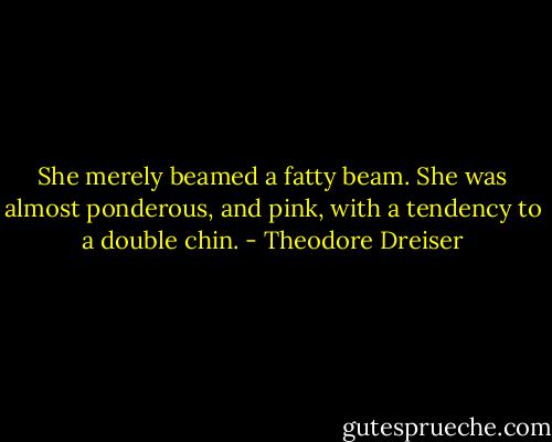 She merely beamed a fatty beam. She was almost ponderous, and pink, with a tendency to a double chin. - Theodore Dreiser