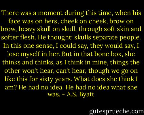 There was a moment during this time, when his face was on hers, cheek on cheek, brow on brow, heavy skull on skull, through soft skin and softer flesh. He thought: skulls separate people. In this one sense, I could say, they would say, I lose myself in her. But in that bone box, she thinks and thinks, as I think in mine, things the other won't hear, can't hear, though we go on like this for sixty years. What does she think I am? He had no idea. He had no idea what she was. - A.S. Byatt
