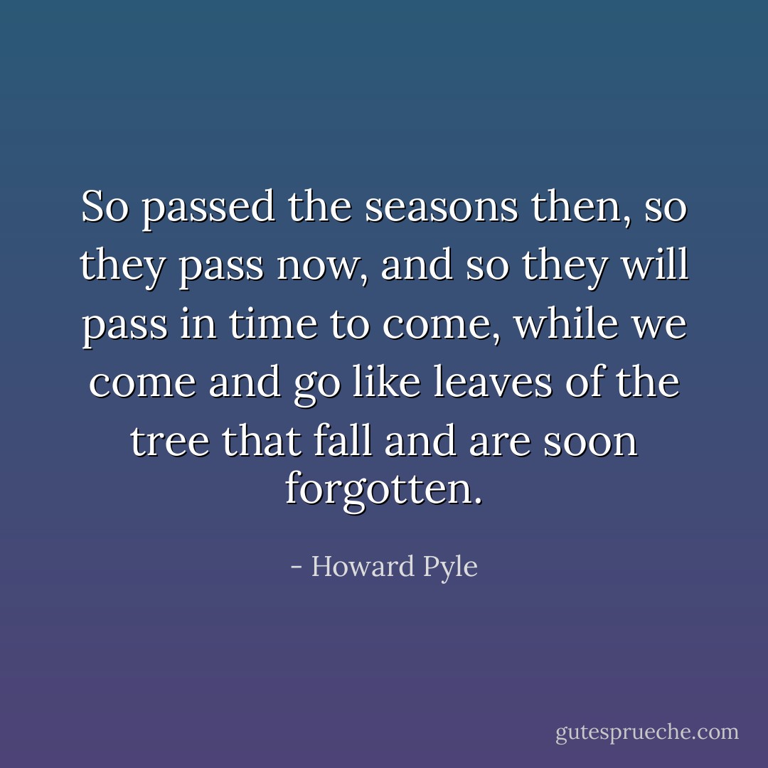 So passed the seasons then, so they pass now, and so they will pass in time to come, while we come and go like leaves of the tree that fall and are soon forgotten. - Howard Pyle