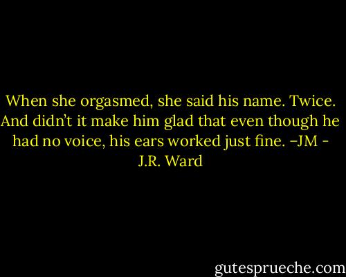 When she orgasmed, she said his name. Twice. And didn’t it make him glad that even though he had no voice, his ears worked just fine. –JM - J.R. Ward