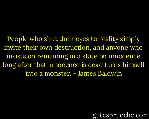 People who shut their eyes to reality simply invite their own destruction, and anyone who insists on remaining in a state on innocence long after that innocence is dead turns himself into a monster. - James Baldwin