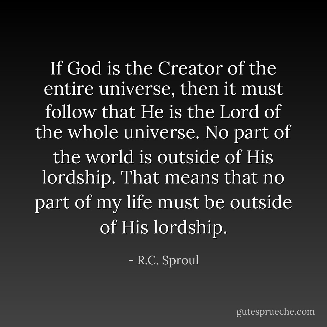 If God is the Creator of the entire universe, then it must follow that He is the Lord of the whole universe. No part of the world is outside of His lordship. That means that no part of my life must be outside of His lordship. - R.C. Sproul