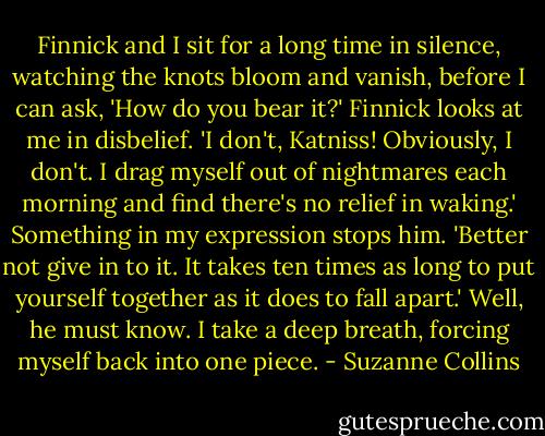 Finnick and I sit for a long time in silence, watching the knots bloom and vanish, before I can ask, 'How do you bear it?'<br />Finnick looks at me in disbelief. 'I don't, Katniss! Obviously, I don't. I drag myself out of nightmares each morning and find there's no relief in waking.'<br />Something in my expression stops him.<br />'Better not give in to it. It takes ten times as long to put yourself together as it does to fall apart.'<br />Well, he must know. I take a deep breath, forcing myself back into one piece. - Suzanne Collins