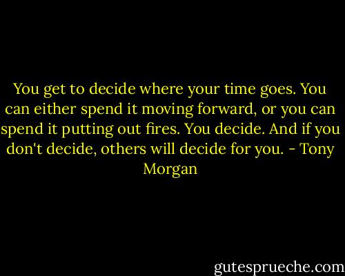 You get to decide where your time goes. You can either spend it moving forward, or you can spend it putting out fires. You decide. And if you don't decide, others will decide for you. - Tony Morgan