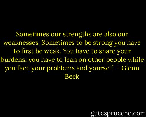 Sometimes our strengths are also our weaknesses. Sometimes to be strong you have to first be weak. You have to share your burdens; you have to lean on other people while you face your problems and yourself. - Glenn Beck