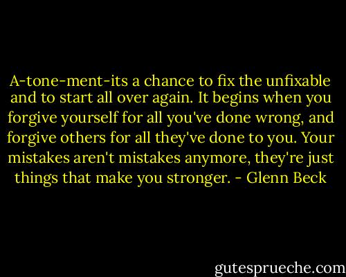 A-tone-ment-its a chance to fix the unfixable and to start all over again. It begins when you forgive yourself for all you've done wrong, and forgive others for all they've done to you. Your mistakes aren't mistakes anymore, they're just things that make you stronger. - Glenn Beck