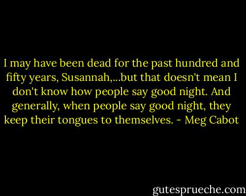I may have been dead for the past hundred and fifty years, Susannah,...but that doesn't mean I don't know how people say good night. And generally, when people say good night, they keep their tongues to themselves. - Meg Cabot