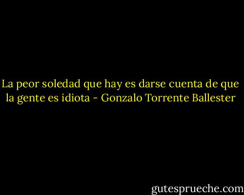 La peor soledad que hay es darse cuenta de que la gente es idiota - Gonzalo Torrente Ballester