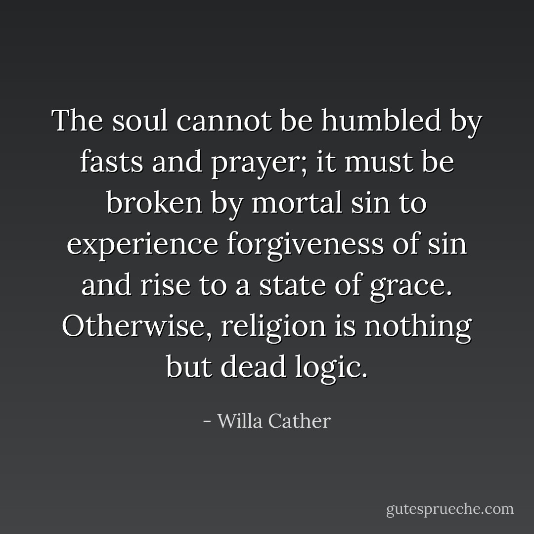 The soul cannot be humbled by fasts and prayer; it must be broken by mortal sin to experience forgiveness of sin and rise to a state of grace. Otherwise, religion is nothing but dead logic. - Willa Cather