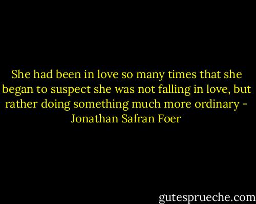 She had been in love so many times that she began to suspect she was not falling in love, but rather doing something much more ordinary - Jonathan Safran Foer