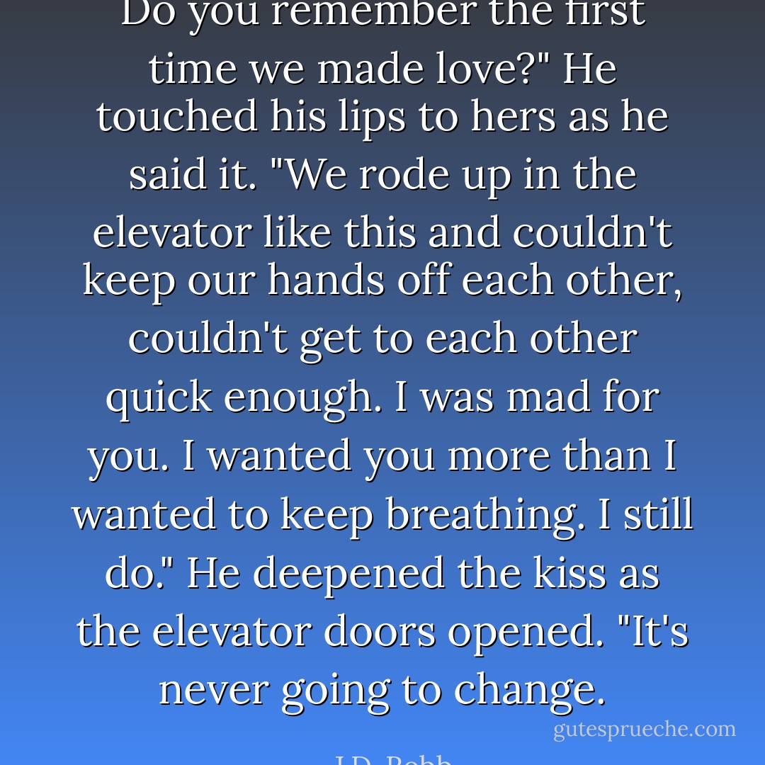 Do you remember the first time we made love?" He touched his lips to hers as he said it. "We rode up in the elevator like this and couldn't keep our hands off each other, couldn't get to each other quick enough. I was mad for you. I wanted you more than I wanted to keep breathing. I still do." He deepened the kiss as the elevator doors opened. "It's never going to change. - J.D. Robb
