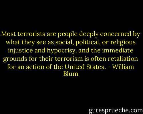 Most terrorists are people deeply concerned by what they see as social, political, or religious injustice and hypocrisy, and the immediate grounds for their terrorism is often retaliation for an action of the United States. - William Blum