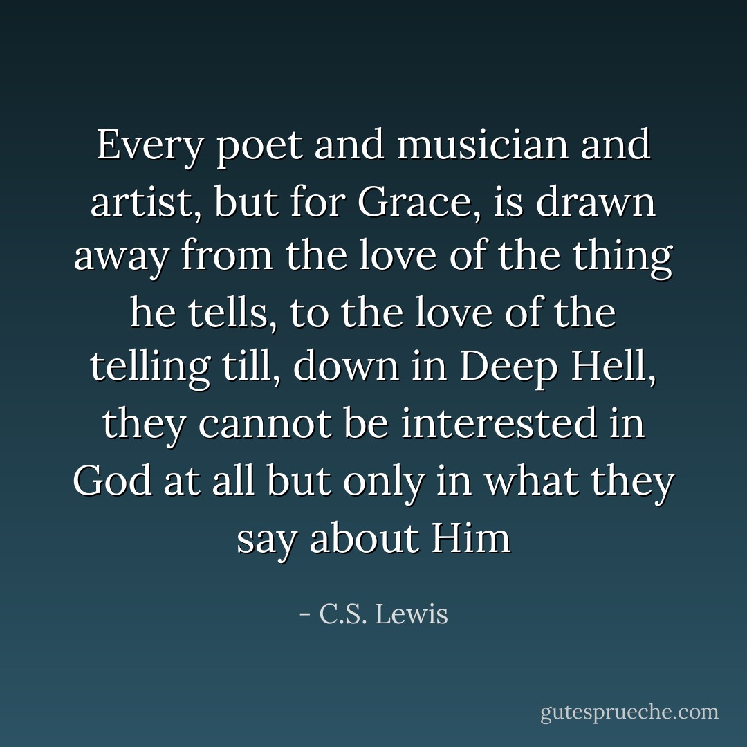 Every poet and musician and artist, but for Grace, is drawn away from the love of the thing he tells, to the love of the telling till, down in Deep Hell, they cannot be interested in God at all but only in what they say about Him - C.S. Lewis