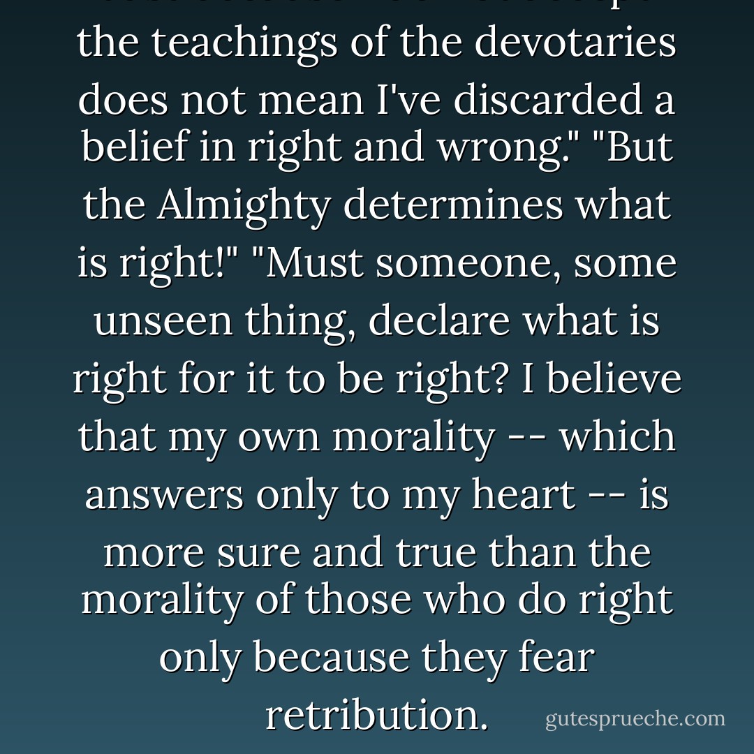Just because I do not accept the teachings of the devotaries does not mean I've discarded a belief in right and wrong."<br />"But the <i>Almighty</i> determines what is right!"<br />"Must someone, some unseen <i>thing</i>, declare what is right for it to <i>be</i> right? I believe that my own morality -- which answers only to my heart -- is more sure and true than the morality of those who do right only because they fear retribution. - Brandon Sanderson