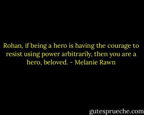 Rohan, if being a hero is having the courage to resist using power arbitrarily, then you are a hero, beloved. - Melanie Rawn