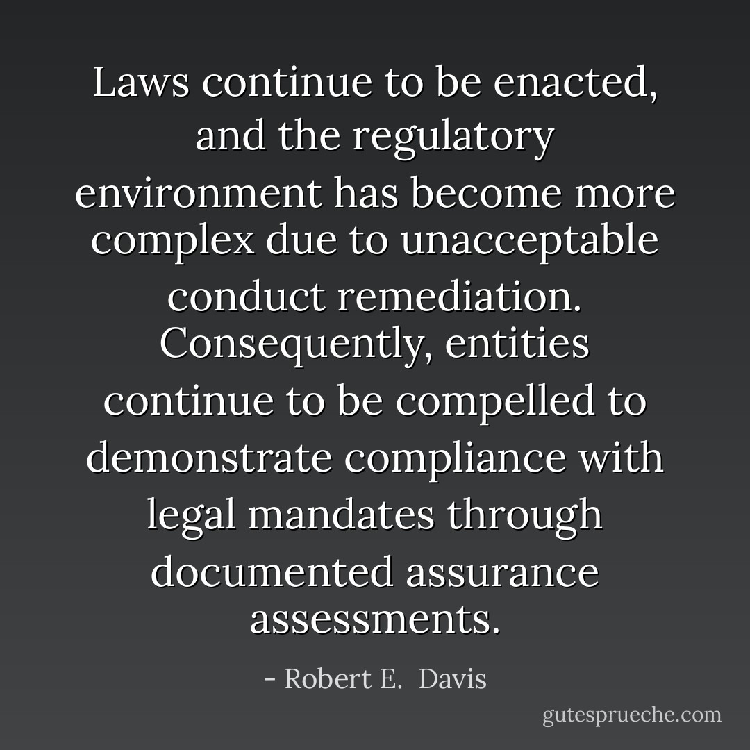 Laws continue to be enacted, and the regulatory environment has become more complex due to unacceptable conduct remediation. Consequently, entities continue to be compelled to demonstrate compliance with legal mandates through documented assurance assessments. - Robert E.  Davis