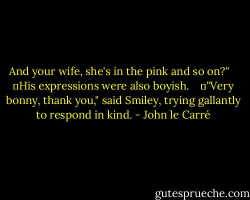 And your wife, she's in the pink and so on?" <br /><br /> 	His expressions were also boyish. <br /><br /> 	"Very bonny, thank you," said Smiley, trying gallantly to respond in kind. - John le Carré