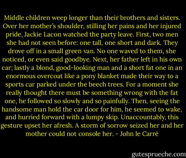 Middle children weep longer than their brothers and sisters. Over her mother’s shoulder, stilling her pains and her injured pride, Jackie Lacon watched the party leave. First, two men she had not seen before: one tall, one short and dark. They drove off in a small green van. No one waved to them, she noticed, or even said goodbye. Next, her father left in his own car; lastly a blond, good-looking man and a short fat one in an enormous overcoat like a pony blanket made their way to a sports car parked under the beech trees. For a moment she really thought there must be something wrong with the fat one, he followed so slowly and so painfully. Then, seeing the handsome man hold the car door for him, he seemed to wake, and hurried forward with a lumpy skip. Unaccountably, this gesture upset her afresh. A storm of sorrow seized her and her mother could not console her. - John le Carré