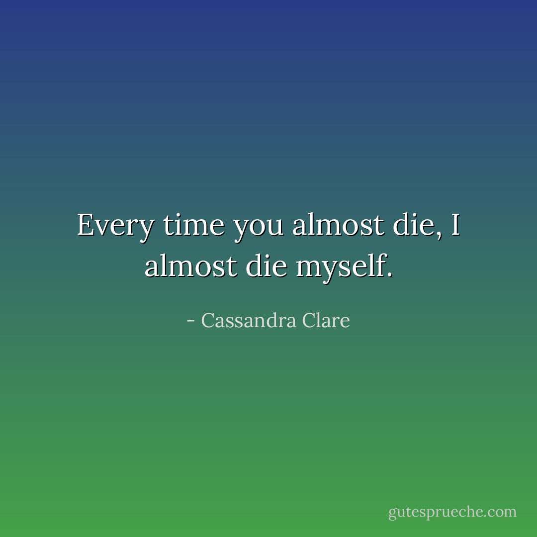 Every time you almost die, I almost die myself. - Cassandra Clare