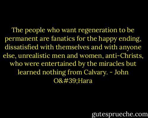 The people who want regeneration to be permanent are fanatics for the happy ending, dissatisfied with themselves and with anyone else, unrealistic men and women, anti-Christs, who were entertained by the miracles but learned nothing from Calvary. - John O'Hara