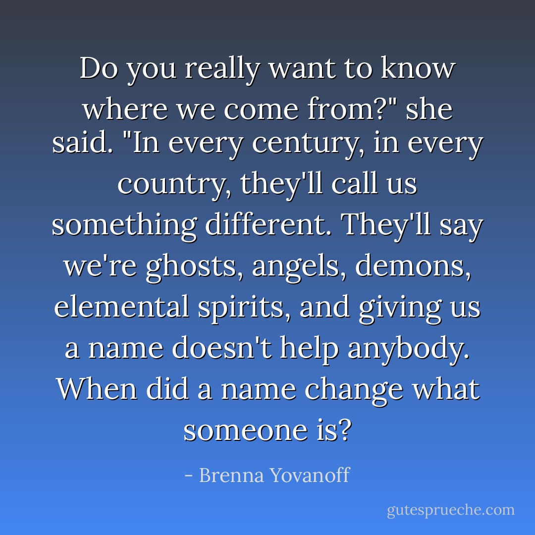 Do you really want to know where we come from?" she said. "In every century, in every country, they'll call us something different. They'll say we're ghosts, angels, demons, elemental spirits, and giving us a name doesn't help anybody. When did a name change what someone is? - Brenna Yovanoff