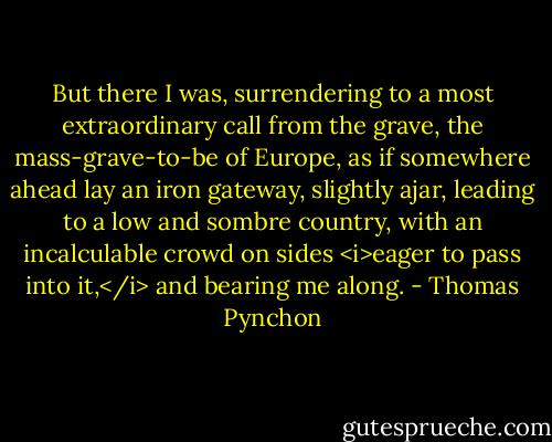 But there I was, surrendering to a most extraordinary call from the grave, the mass-grave-to-be of Europe, as if somewhere ahead lay an iron gateway, slightly ajar, leading to a low and sombre country, with an incalculable crowd on sides <i>eager to pass into it,</i> and bearing me along. - Thomas Pynchon