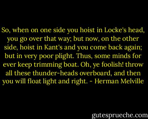 So, when on one side you hoist in Locke's head, you go over that way; but now, on the other side, hoist in Kant's and you come back again; but in very poor plight. Thus, some minds for ever keep trimming boat. Oh, ye foolish! throw all these thunder-heads overboard, and then you will float light and right. - Herman Melville