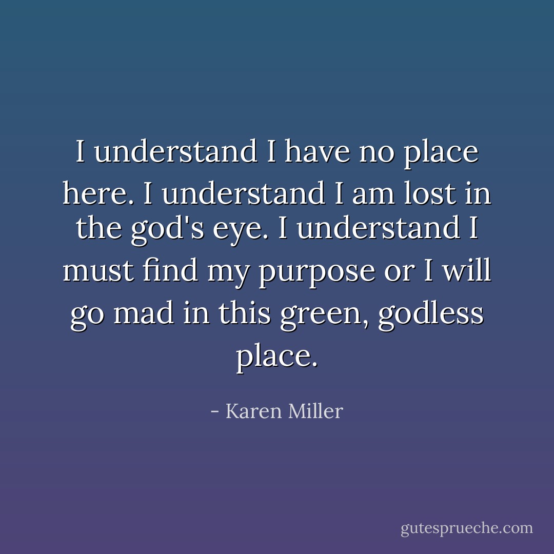 I understand I have no place here. I understand I am lost in the god's eye. I understand I must find my purpose or I will go mad in this green, godless place. - Karen Miller