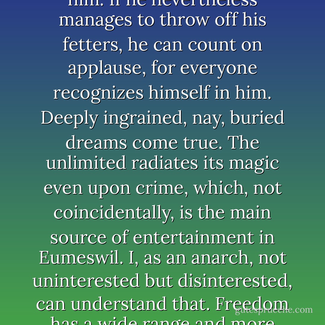 Man is born violent but is kept in check by the people around him. If he nevertheless manages to throw off his fetters, he can count on applause, for everyone recognizes himself in him. Deeply ingrained, nay, buried dreams come true. The unlimited radiates its magic even upon crime, which, not coincidentally, is the main source of entertainment in Eumeswil. I, as an anarch, not uninterested but disinterested, can understand that. Freedom has a wide range and more facets than a diamond. - Ernst Jünger