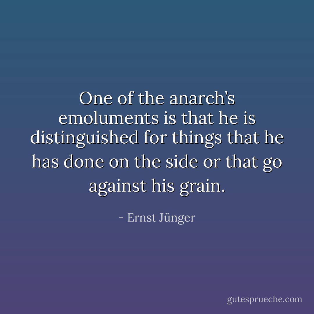 One of the anarch’s emoluments is that he is distinguished for things that he has done on the side or that go against his grain. - Ernst Jünger