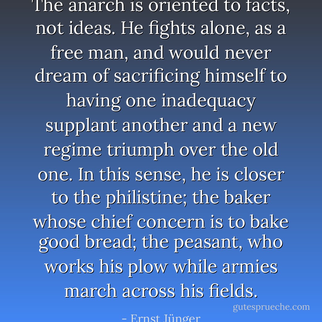 The anarch is oriented to facts, not ideas. He fights alone, as a free man, and would never dream of sacrificing himself to having one inadequacy supplant another and a new regime triumph over the old one. In this sense, he is closer to the philistine; the baker whose chief concern is to bake good bread; the peasant, who works his plow while armies march across his fields. - Ernst Jünger