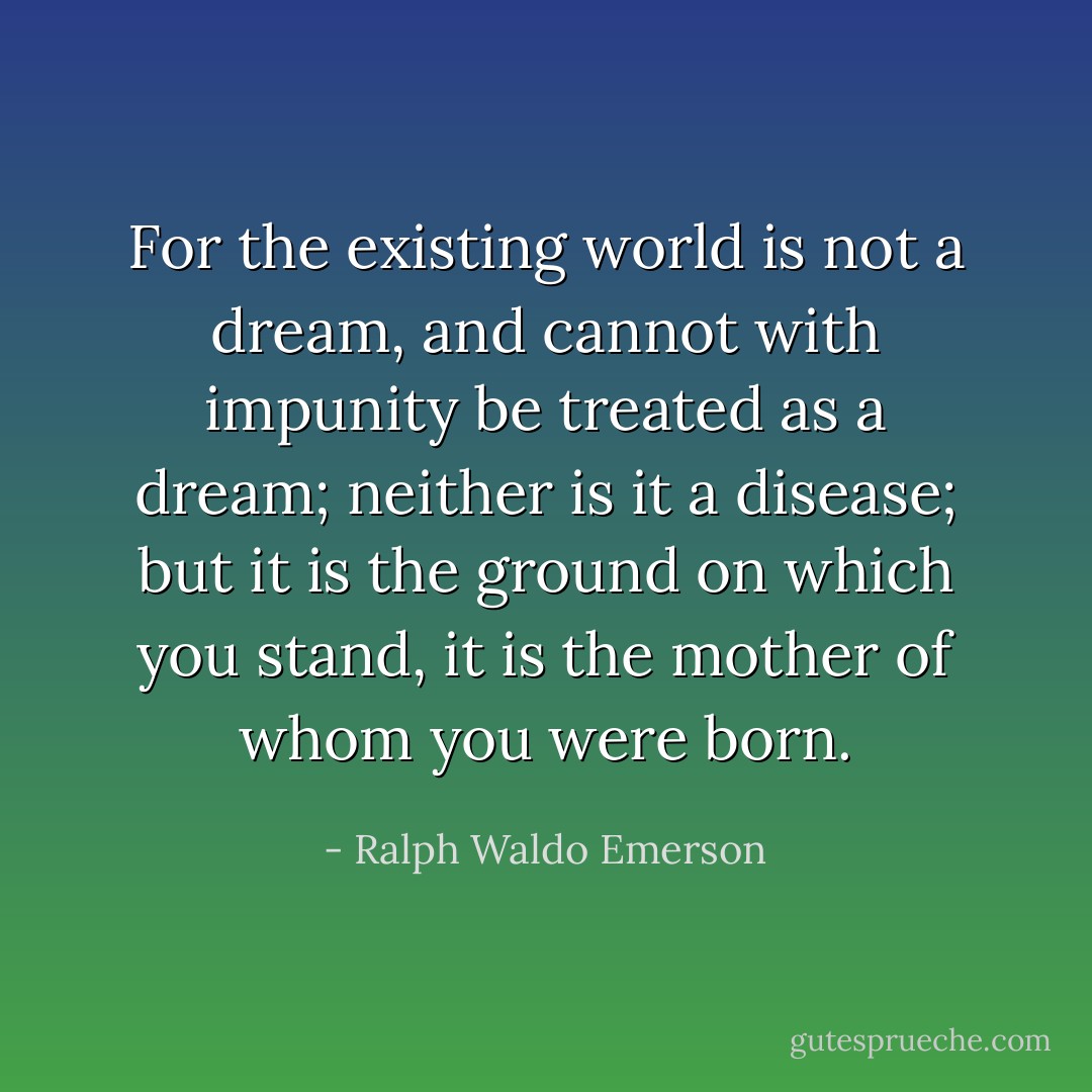 For the existing world is not a dream, and cannot with impunity be treated as a dream; neither is it a disease; but it is the ground on which you stand, it is the mother of whom you were born. - Ralph Waldo Emerson