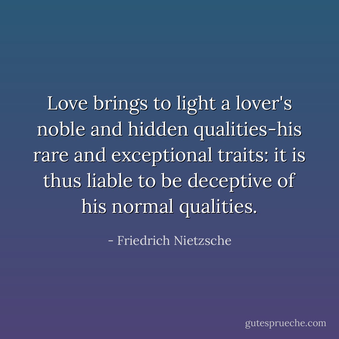 Love brings to light a lover's noble and hidden qualities-his rare and exceptional traits: it is thus liable to be deceptive of his normal qualities. - Friedrich Nietzsche