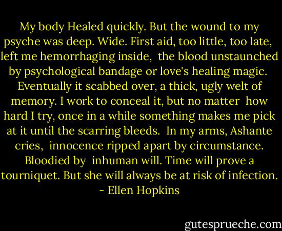 My body<br />Healed quickly. But the wound<br />to my psyche was deep.<br />Wide. First aid, too little, too late, <br />left me hemorrhaging inside, <br />the blood unstaunched by psychological<br />bandage or love's healing magic.<br /><br />Eventually it scabbed over,<br />a thick, ugly welt of memory.<br />I work to conceal it, but no matter <br />how hard I try, once in a while<br />something makes me pick at it<br />until the scarring bleeds.<br /><br />In my arms, Ashante cries, <br />innocence ripped apart<br />by circumstance. Bloodied by <br />inhuman will. Time will prove<br />a tourniquet. But she will always<br />be at risk of infection. - Ellen Hopkins