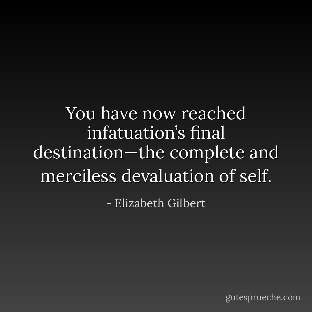 You have now reached infatuation’s final destination—the complete and merciless<br />devaluation of self. - Elizabeth Gilbert