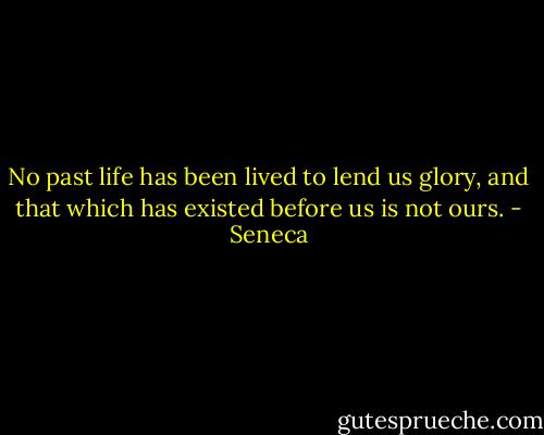 No past life has been lived to lend us glory, and that which has existed before us is not ours. - Seneca