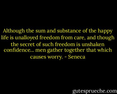 Although the sum and substance of the happy life is unalloyed freedom from care, and though the secret of such freedom is unshaken confidence... men gather together that which causes worry. - Seneca