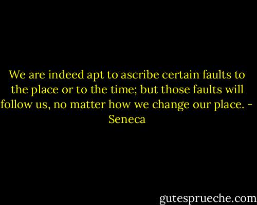 We are indeed apt to ascribe certain faults to the place or to the time; but those faults will follow us, no matter how we change our place. - Seneca